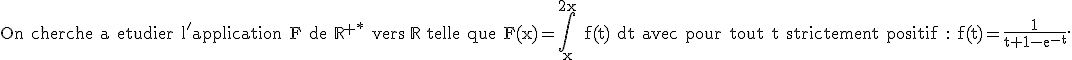 \textrm On cherche a etudier l'application F de \mathbb{R}^{+*} vers \mathbb{R} telle que F(x)=\int_x^{2x} f(t) dt avec pour tout t strictement positif : f(t)=\frac{1}{t+1-e^{-t}}.